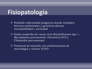  Probable enfermedad poligenica donde multiples
  factores ambientales y geneticos afectan
  susceptibilidad y severidad

 Existe sospecha de causa viral (Parainfluenza tipo 1,
  Mycoplasma pneumoniae, Parvovirus B19 y
  Chlamydia pneumoniae)

 Presencia de sinovitis con predominancia de
  macrofagos y celulas TCD4+
 