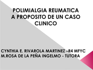 POLIMIALGIA REUMATICA
    A PROPOSITO DE UN CASO
           CLINICO



CYNTHIA E. RIVAROLA MARTINEZ –R4 MFYC
M.ROSA DE LA PEÑA INGELMO - TUTORA
 