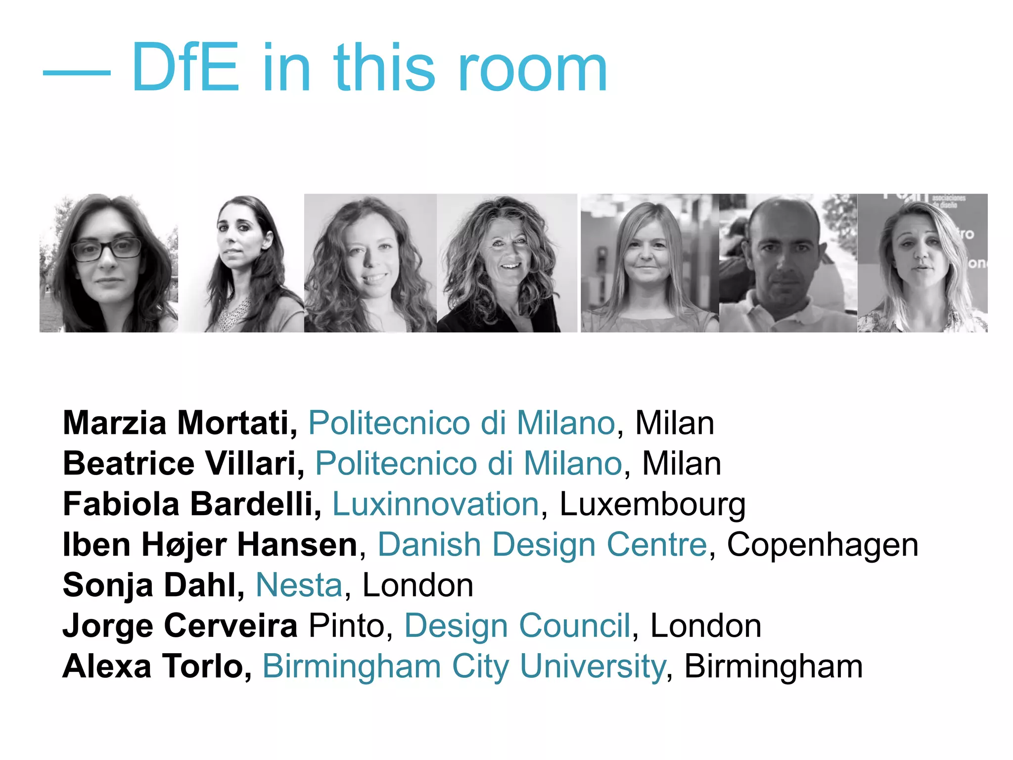 — DfE in this room
Marzia Mortati, Politecnico di Milano, Milan
Beatrice Villari, Politecnico di Milano, Milan
Fabiola Bardelli, Luxinnovation, Luxembourg
Iben Højer Hansen, Danish Design Centre, Copenhagen
Sonja Dahl, Nesta, London
Jorge Cerveira Pinto, Design Council, London
Alexa Torlo, Birmingham City University, Birmingham
 