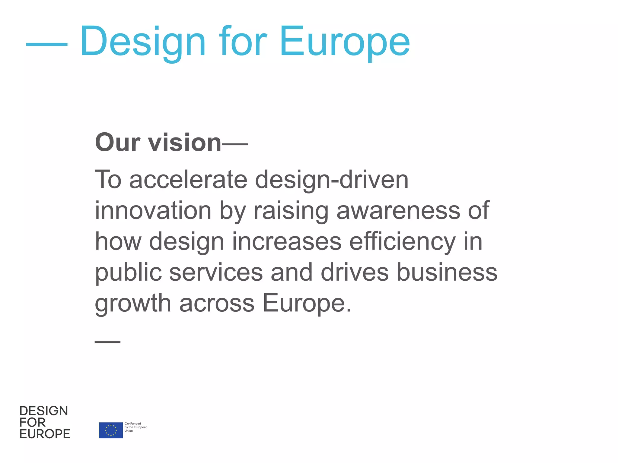 Our vision—
To accelerate design-driven
innovation by raising awareness of
how design increases efficiency in
public services and drives business
growth across Europe.
—
— Design for Europe
 