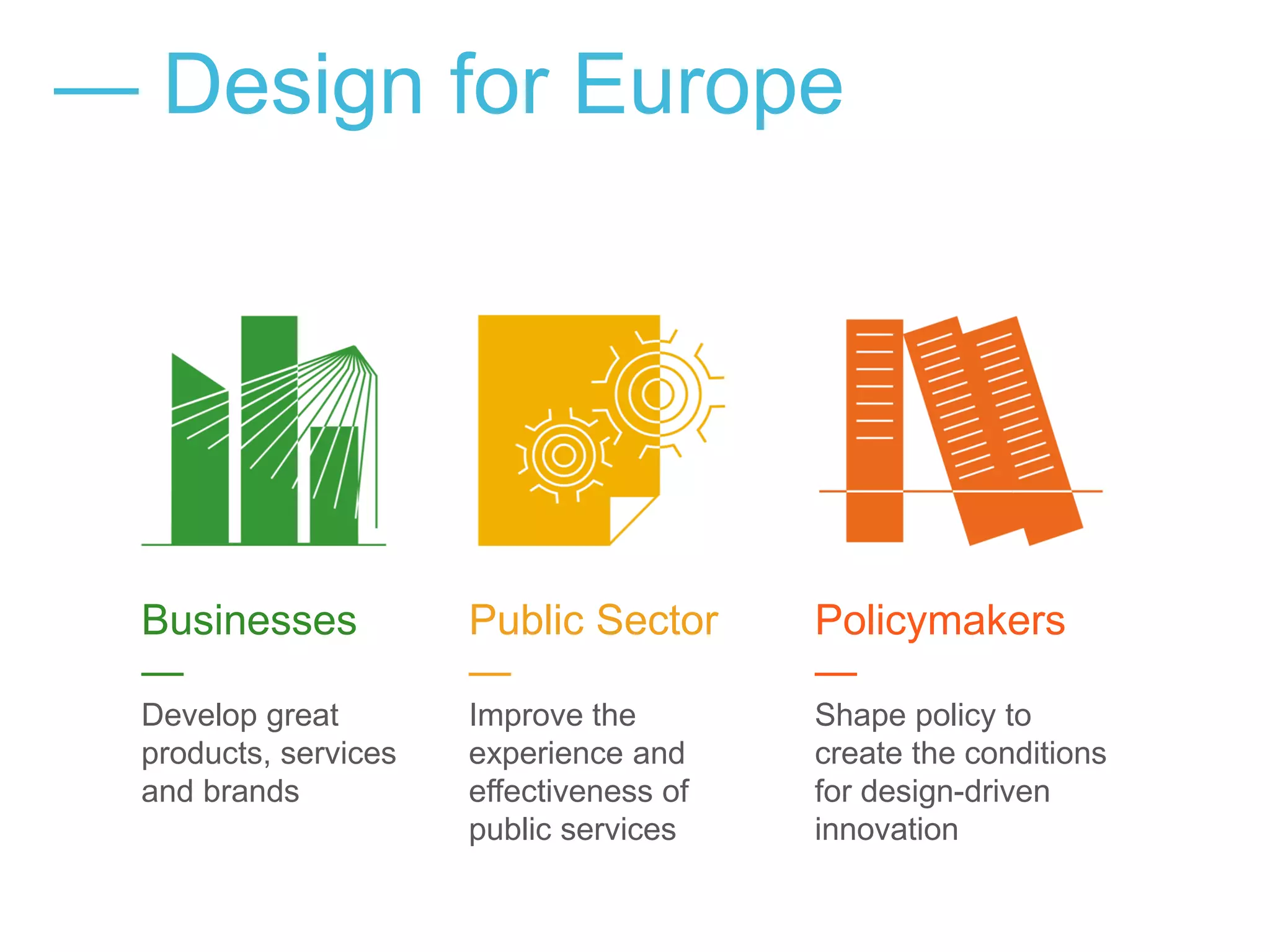 — Design for Europe
Businesses
—
Develop great
products, services
and brands
Public Sector
—
Improve the
experience and
effectiveness of
public services
Policymakers
—
Shape policy to
create the conditions
for design-driven
innovation
 