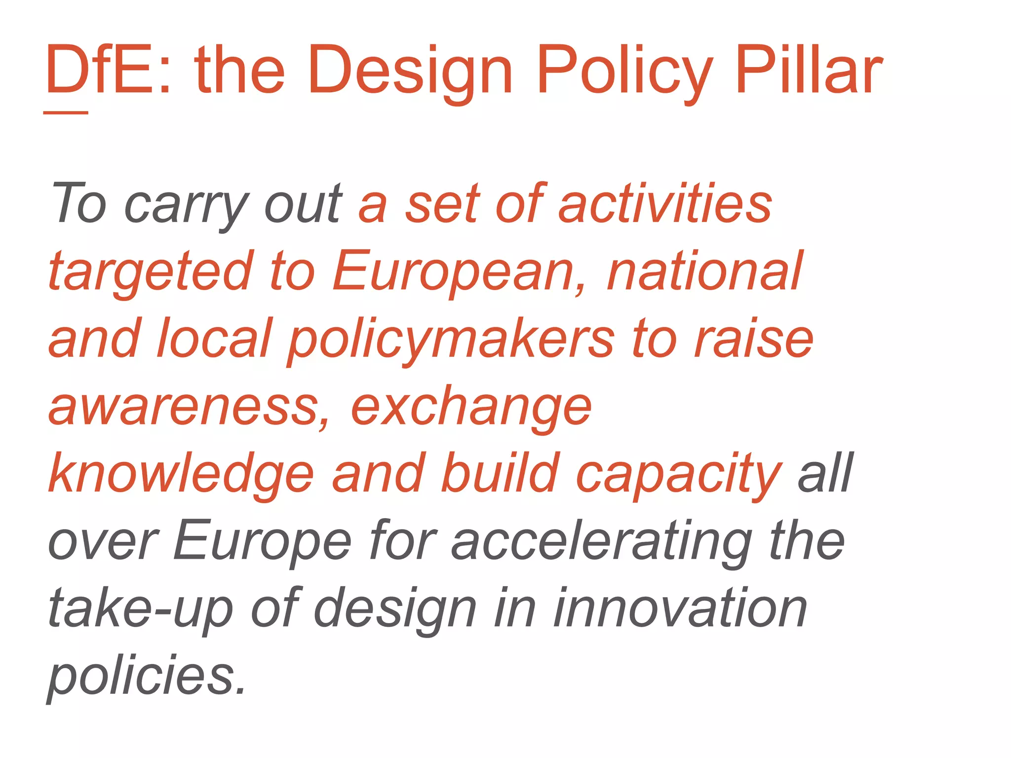 To carry out a set of activities
targeted to European, national
and local policymakers to raise
awareness, exchange
knowledge and build capacity all
over Europe for accelerating the
take-up of design in innovation
policies.
—
DfE: the Design Policy Pillar
 