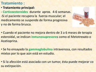 Tratamiento :
• Tratamiento principal:
- Corticoesteroides durante aprox. 4-6 semanas.
-Si el paciente recupera la fuerza muscular; el
medicamento se suspende de forma progresiva
y no de forma brusca.

• Cuando el paciente no mejora dentro de 3 a 6 meses de terapia
esteroidal, se indican inmunosupresores como el Metotrexato o
Azatioprina.

• Se ha ensayado la gammaglobulina intravenosa, con resultados
mixtos por lo que aún está en estudio.

• Si la afección está asociada con un tumor, ésta puede mejorar co
su extirpación.
 