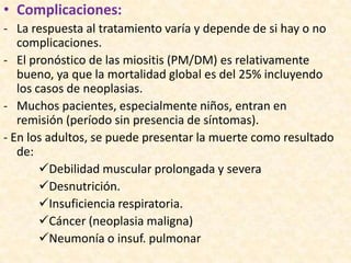 • Complicaciones:
- La respuesta al tratamiento varía y depende de si hay o no
   complicaciones.
- El pronóstico de las miositis (PM/DM) es relativamente
   bueno, ya que la mortalidad global es del 25% incluyendo
   los casos de neoplasias.
- Muchos pacientes, especialmente niños, entran en
   remisión (período sin presencia de síntomas).
- En los adultos, se puede presentar la muerte como resultado
   de:
        Debilidad muscular prolongada y severa
        Desnutrición.
        Insuficiencia respiratoria.
        Cáncer (neoplasia maligna)
        Neumonía o insuf. pulmonar
 