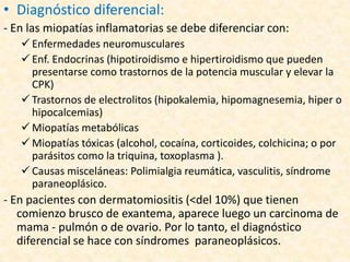• Diagnóstico diferencial:
- En las miopatías inflamatorias se debe diferenciar con:
    Enfermedades neuromusculares
    Enf. Endocrinas (hipotiroidismo e hipertiroidismo que pueden
     presentarse como trastornos de la potencia muscular y elevar la
     CPK)
    Trastornos de electrolitos (hipokalemia, hipomagnesemia, hiper o
     hipocalcemias)
    Miopatías metabólicas
    Miopatías tóxicas (alcohol, cocaína, corticoides, colchicina; o por
     parásitos como la triquina, toxoplasma ).
    Causas misceláneas: Polimialgia reumática, vasculitis, síndrome
     paraneoplásico.
- En pacientes con dermatomiositis (<del 10%) que tienen
   comienzo brusco de exantema, aparece luego un carcinoma de
   mama - pulmón o de ovario. Por lo tanto, el diagnóstico
   diferencial se hace con síndromes paraneoplásicos.
 