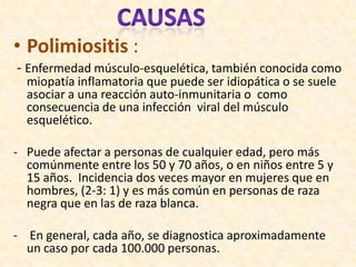 • Polimiositis :
- Enfermedad músculo-esquelética, también conocida como
  miopatía inflamatoria que puede ser idiopática o se suele
  asociar a una reacción auto-inmunitaria o como
  consecuencia de una infección viral del músculo
  esquelético.

- Puede afectar a personas de cualquier edad, pero más
  comúnmente entre los 50 y 70 años, o en niños entre 5 y
  15 años. Incidencia dos veces mayor en mujeres que en
  hombres, (2-3: 1) y es más común en personas de raza
  negra que en las de raza blanca.

- En general, cada año, se diagnostica aproximadamente
  un caso por cada 100.000 personas.
 