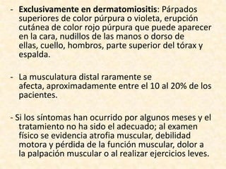 - Exclusivamente en dermatomiositis: Párpados
  superiores de color púrpura o violeta, erupción
  cutánea de color rojo púrpura que puede aparecer
  en la cara, nudillos de las manos o dorso de
  ellas, cuello, hombros, parte superior del tórax y
  espalda.

- La musculatura distal raramente se
  afecta, aproximadamente entre el 10 al 20% de los
  pacientes.

- Si los síntomas han ocurrido por algunos meses y el
   tratamiento no ha sido el adecuado; al examen
   físico se evidencia atrofia muscular, debilidad
   motora y pérdida de la función muscular, dolor a
   la palpación muscular o al realizar ejercicios leves.
 