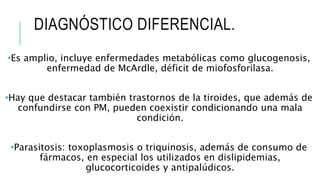DIAGNÓSTICO DIFERENCIAL.
•Es amplio, incluye enfermedades metabólicas como glucogenosis,
enfermedad de McArdle, déficit de miofosforilasa.
•Hay que destacar también trastornos de la tiroides, que además de
confundirse con PM, pueden coexistir condicionando una mala
condición.
•Parasitosis: toxoplasmosis o triquinosis, además de consumo de
fármacos, en especial los utilizados en dislipidemias,
glucocorticoides y antipalúdicos.
 