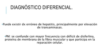 DIAGNÓSTICO DIFERENCIAL.
•Puede existir dx erróneo de hepatitis, principalmente por elevación
de transaminasas.
•PM: se confunde con mayor frecuencia con déficit de disferlina,
proteína de membrana de la fibra muscular y que participa en la
reparación celular.
 