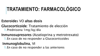 TRATAMIENTO: FARMACOLÓGICO
Esteroides VO altas dosis
Glucocorticoide: Tratamiento de elección
1.Prednisona 1mg/kg/día
Inmunosupresores (Azatioprina y metrotrexato)
1.En caso de no responder a Glucocorticoides
Inmunoglobulina, VI
1.En caso de no responder a las anteriores
 