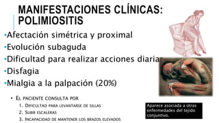 MANIFESTACIONES CLÍNICAS:
POLIMIOSITIS
•Afectación simétrica y proximal
•Evolución subaguda
•Dificultad para realizar acciones diarias
•Disfagia
•Mialgia a la palpación (20%)
•
1.
2.
3.
Aparece asociada a otras
enfermedades del tejido
conjuntivo.
 