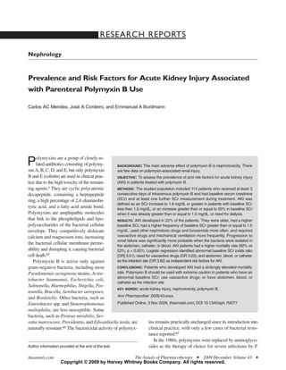 RESEARCH REPORTS

Nephrology


Prevalence and Risk Factors for Acute Kidney Injury Associated
with Parenteral Polymyxin B Use

Carlos AC Mendes, José A Cordeiro, and Emmanuel A Burdmann




     olymyxins are a group of closely re-
P    lated antibiotics consisting of polymy-
xin A, B, C, D, and E, but only polymyxin
                                                    BACKGROUND: The main adverse effect of polymyxin B is nephrotoxicity. There
                                                    are few data on polymyxin-associated renal injury.
B and E (colistin) are used in clinical prac-       OBJECTIVE: To assess the prevalence of and risk factors for acute kidney injury
tice due to the high toxicity of the remain-        (AKI) in patients treated with polymyxin B.
ing agents.1 They are cyclic polycationic           METHODS: The studied population included 114 patients who received at least 3
decapeptide, containing a heptapeptide              consecutive days of intravenous polymyxin B and had baseline serum creatinine
ring, a high percentage of 2,4-diaminobu-           (SCr) and at least one further SCr measurement during treatment. AKI was
                                                    defined as an SCr increase to 1.8 mg/dL or greater in patients with baseline SCr
tyric acid, and a fatty acid amide bond.            less than 1.5 mg/dL, or an increase greater than or equal to 50% in baseline SCr
Polymyxins are amphipathic molecules                when it was already greater than or equal to 1.5 mg/dL, or need for dialysis.
that link to the phospholipids and lipo-            RESULTS: AKI developed in 22% of the patients. They were older, had a higher
polysaccharides of the bacterial cellular           baseline SCr, had a higher frequency of baseline SCr greater than or equal to 1.5
envelope. They competitively dislocate              mg/dL, used other nephrotoxic drugs and furosemide more often, and required
calcium and magnesium ions, increasing              vasoactive drugs and mechanical ventilation more frequently. Progression to
                                                    renal failure was significantly more probable when the bacteria were isolated in
the bacterial cellular membrane perme-              the abdomen, catheter, or blood. AKI patients had a higher mortality rate (92% vs
ability and disrupting it, causing bacterial        53%; p < 0.001). Logistic regression identified abnormal baseline SCr (odds ratio
cell death.2,3                                      [OR] 3.51); need for vasoactive drugs (OR 3.03); and abdomen, blood, or catheter
   Polymyxin B is active only against               as the infection site (OR 3.82) as independent risk factors for AKI.
gram-negative bacteria, including most              CONCLUSIONS: Patients who developed AKI had a strikingly elevated mortality
Pseudomonas aeruginosa strains, Acine-              rate. Polymyxin B should be used with extreme caution in patients who have an
                                                    abnormal baseline SCr; use vasoactive drugs; or have abdomen, blood, or
tobacter baumannii, Escherichia coli,
                                                    catheter as the infection site.
Salmonella, Haemophilus, Shigella, Pas-
                                                    KEY WORDS: acute kidney injury, nephrotoxicity, polymyxin B.
teurella, Brucella, Aerobacter aerogenes,
                                                    Ann Pharmacother 2009;43:xxxx.
and Bordetella. Other bacteria, such as
Enterobacter spp. and Stenotrophomonas              Published Online, 3 Nov 2009, theannals.com, DOI 10.1345/aph.1M277
maltophilia, are less susceptible. Some
bacteria, such as Proteus mirabilis, Ser-
ratia marcescens, Providentia, and Edwardsiella tarda, are               ins remains practically unchanged since its introduction into
naturally resistant.4,5 The bactericidal activity of polymyx-            clinical practice, with only a few cases of bacterial resis-
                                                                         tance reported.6,7
                                                                            In the 1980s, polymyxins were replaced by aminoglyco-
Author information provided at the end of the text.                      sides as the therapy of choice for severe infections by P.

theannals.com                                     The Annals of Pharmacotherapy I 2009 December, Volume 43                          I

                   Copyright © 2009 by Harvey Whitney Books Company. All rights reserved.
 