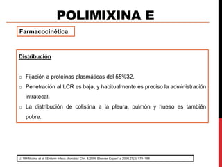 POLIMIXINA E
J. 184 Molina et al / Enferm Infecc Microbiol Clin. & 2009 Elsevier Espan˜ a 2009;27(3):178–188
Farmacocinética
Distribución
o Fijación a proteínas plasmáticas del 55%32.
o Penetración al LCR es baja, y habitualmente es preciso la administración
intratecal.
o La distribución de colistina a la pleura, pulmón y hueso es también
pobre.
 