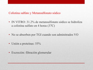 Colistina sulfato y Metansulfonato sódico

• IN VITRO: 31.2% de metansulfonato sódico se hidroliza
  a colistina sulfato en 4 horas (37C)

• No se absorben por TGI cuando son adminitrados VO

• Unión a proteínas: 55%

• Excreción: filtración glomerular
 