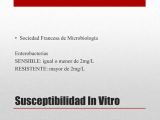 • Sociedad Francesa de Microbiología

Enterobacterias
SENSIBLE: igual o menor de 2mg/L
RESISTENTE: mayor de 2mg/L




Susceptibilidad In Vitro
 