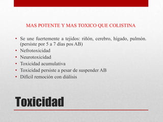 MAS POTENTE Y MAS TOXICO QUE COLISTINA

• Se une fuertemente a tejidos: riñón, cerebro, hígado, pulmón.
  (persiste por 5 a 7 días pos AB)
• Nefrotoxicidad
• Neurotoxicidad
• Toxicidad acumulativa
• Toxicidad persiste a pesar de suspender AB
• Difícil remoción con diálisis




Toxicidad
 