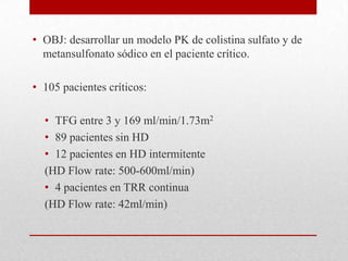 • OBJ: desarrollar un modelo PK de colistina sulfato y de
  metansulfonato sódico en el paciente crítico.

• 105 pacientes críticos:

  • TFG entre 3 y 169 ml/min/1.73m2
  • 89 pacientes sin HD
  • 12 pacientes en HD intermitente
  (HD Flow rate: 500-600ml/min)
  • 4 pacientes en TRR continua
  (HD Flow rate: 42ml/min)
 