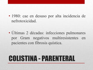 • 1980: cae en desuso por alta incidencia de
  nefrotoxicidad.

• Últimas 2 décadas: infecciones pulmonares
  por Gram negativos multiresistentes en
  pacientes con fibrosis quística.



COLISTINA - PARENTERAL
 