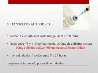 METANSULFONATO SODICO


• Admon IV en infusión corta (rango: de 9 a 180 min)

• Dosis entre 75 y 410mg/día (media: 200mg de colistina activa)
     150mg colistina activa=400mg metansulfonato sódico

• Intervalo de dosificación entre 8 y 24 horas

(esquema determinado por médico tratante)
 