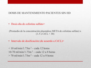 DOSIS DE MANTENIMIENTO PACIENTES SIN HD


• Dosis día de colistina sulfato=

(Promedio de la concentración plasmática META de colistina sulfato) x
                         (1.5 x CrCL + 30)

• Intervalo de dosificación (de acuerdo a CrCL)=

< 10 ml/min/1.73m 2 – cada 12 horas
10-70 ml/min/1.73m 2 – cada 12 u 8 horas
> 70 ml/min/1.73m 2 – cada 12 u 8 horas
 