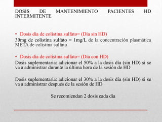 DOSIS   DE   MANTENIMIENTO                   PACIENTES         HD
INTERMITENTE


• Dosis día de colistina sulfato= (Día sin HD)
30mg de colistina sulfato = 1mg/L de la concentración plasmática
META de colistina sulfato

• Dosis día de colistina sulfato= (Día con HD)
Dosis suplementaria: adicionar el 50% a la dosis día (sin HD) si se
va a administrar durante la última hora de la sesión de HD

Dosis suplementaria: adicionar el 30% a la dosis día (sin HD) si se
va a administrar después de la sesión de HD

                 Se recomiendan 2 dosis cada día
 