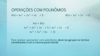 OPERAÇÕES COM POLINÔMIOS
A(x) = 4𝑥3
+ 2𝑥2
+ 3𝑥 + 5 B(x) = 3𝑥2
+ 5𝑥 + 6
A(x) + B(x)
4𝑥3
+ 2𝑥2
+ 3𝑥 + 5 + 3𝑥2
+ 5𝑥 + 6
4𝑥3
+ 5𝑥2
+ 8𝑥 + 11
Para realizar operações com polinômios deve-se agrupar os termos
semelhantes (com a mesma parte literal)
 