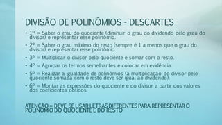 DIVISÃO DE POLINÔMIOS - DESCARTES
• 1º = Saber o grau do quociente (diminuir o grau do dividendo pelo grau do
divisor) e representar esse polinômio.
• 2º = Saber o grau máximo do resto (sempre é 1 a menos que o grau do
divisor) e representar esse polinômio.
• 3º = Multiplicar o divisor pelo quociente e somar com o resto.
• 4º = Agrupar os termos semelhantes e colocar em evidência.
• 5º = Realizar a igualdade de polinômios (a multiplicação do divisor pelo
quociente somada com o resto deve ser igual ao dividendo).
• 6º = Montar as expressões do quociente e do divisor a partir dos valores
dos coeficientes obtidos.
ATENÇÃO = DEVE-SE USAR LETRAS DIFERENTES PARA REPRESENTAR O
POLINÔMIO DO QUOCIENTE E DO RESTO
 