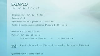 EXEMPLO
• 3𝑥3 - 4𝑥2 - 2𝑥 + 4 / 𝑥2 + 2
-Dividendo = 3𝑥3 - 4𝑥2 - 2𝑥 + 4 = P(x)
-Divisor = 𝑥2 + 2
-Quociente = será do 1º grau (3-2 = 1) ----- ax + b
-Resto = O máximo possível pode ser do 1º grau (2-1 = 1) ---- cx + d
P(x) = (𝑥2 + 2) x (ax + b) + (cx + d)
P(x) = 𝑎3 + 𝑏𝑥2 + 2ax + 2b + cx + d
𝑎3 + 𝑏𝑥2 + (2a + c)x + (2b + d) = 3𝑥3 - 4𝑥2 - 2𝑥 + 4
a = 3 ; b = - 4 ; 2a + c = -2 ---- 2(3) + c = - 2 ---- c = -8 ; 2b + d = 4 ---- 2(-4) + d = 4
d= 12
Quociente = 3x -4 ; Resto = -8x + 12
 