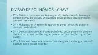 DIVISÃO DE POLINÔMIOS - CHAVE
• 1º = Dividir o termo que contém o grau do dividendo pelo termo que
contém o grau do divisor. O resultado dessa divisão será o primeiro
termo do quociente.
• 2º = Multiplicar o 1º termo do quociente pelos termos do divisor e
diminuir do dividendo
• 3º = Dessa subtração sairá outro polinômio, desse polinômio deve-se
dividir o termo que contém o grau pelo termo que contém o grau do
divisor.
• 4º = Continuar fazendo a mesma coisa até gerar o maior grau de resto
possível que o divisor pode ter.
 