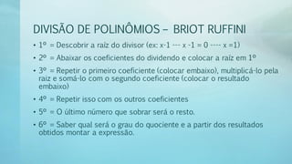 DIVISÃO DE POLINÔMIOS – BRIOT RUFFINI
• 1º = Descobrir a raíz do divisor (ex: x-1 --- x -1 = 0 ---- x =1)
• 2º = Abaixar os coeficientes do dividendo e colocar a raíz em 1º
• 3º = Repetir o primeiro coeficiente (colocar embaixo), multiplicá-lo pela
raiz e somá-lo com o segundo coeficiente (colocar o resultado
embaixo)
• 4º = Repetir isso com os outros coeficientes
• 5º = O último número que sobrar será o resto.
• 6º = Saber qual será o grau do quociente e a partir dos resultados
obtidos montar a expressão.
 