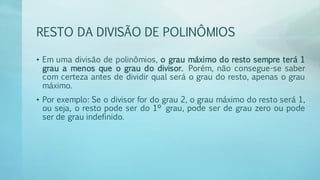 RESTO DA DIVISÃO DE POLINÔMIOS
• Em uma divisão de polinômios, o grau máximo do resto sempre terá 1
grau a menos que o grau do divisor. Porém, não consegue-se saber
com certeza antes de dividir qual será o grau do resto, apenas o grau
máximo.
• Por exemplo: Se o divisor for do grau 2, o grau máximo do resto será 1,
ou seja, o resto pode ser do 1º grau, pode ser de grau zero ou pode
ser de grau indefinido.
 