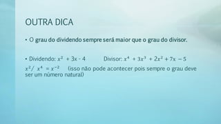 OUTRA DICA
• O grau do dividendo sempre será maior que o grau do divisor.
• Dividendo: 𝑥2
+ 3x - 4 Divisor: 𝑥4
+ 3𝑥3
+ 2𝑥2
+ 7x − 5
𝑥2
/ 𝑥4
= 𝑥−2
(isso não pode acontecer pois sempre o grau deve
ser um número natural)
 