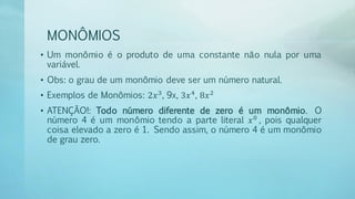 MONÔMIOS
• Um monômio é o produto de uma constante não nula por uma
variável.
• Obs: o grau de um monômio deve ser um número natural.
• Exemplos de Monômios: 2𝑥3
, 9x, 3𝑥4
, 8𝑥2
• ATENÇÃO!: Todo número diferente de zero é um monômio. O
número 4 é um monômio tendo a parte literal 𝑥0
, pois qualquer
coisa elevado a zero é 1. Sendo assim, o número 4 é um monômio
de grau zero.
 