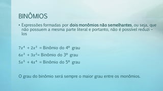 BINÔMIOS
• Expressões formadas por dois monômios não semelhantes, ou seja, que
não possuem a mesma parte literal e portanto, não é possível reduzi –
los
7𝑥4
+ 2𝑥3
= Binômio do 4º grau
6𝑥3
+ 3𝑥2
= Binômio do 3º grau
5𝑥5
+ 4𝑥4
= Binômio do 5º grau
O grau do binômio será sempre o maior grau entre os monômios.
 