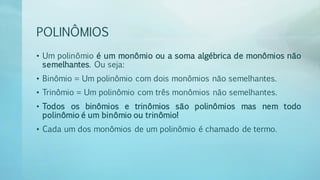 POLINÔMIOS
• Um polinômio é um monômio ou a soma algébrica de monômios não
semelhantes. Ou seja:
• Binômio = Um polinômio com dois monômios não semelhantes.
• Trinômio = Um polinômio com três monômios não semelhantes.
• Todos os binômios e trinômios são polinômios mas nem todo
polinômio é um binômio ou trinômio!
• Cada um dos monômios de um polinômio é chamado de termo.
 