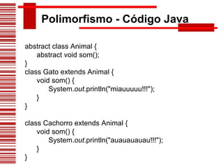 Polimorfismo - Código Java abstract class Animal {        abstract void som(); }  class Gato extends Animal {        void som() {              System. out .println("miauuuuu!!!");        } }  class Cachorro extends Animal {        void som() {              System. out .println("auauauauau!!!");        } }  