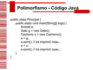 Polimorfismo - Código Java public class Principal {        public static void main(String[] args) {              Animal a;              Gato g = new Gato();              Cachorro c = new Cachorro();              a = g;              a.som(); // irá imprimir miau...              a = c;              a.som(); // irá imprimir auau...        } } 