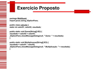 Exercício Proposto package  WebQuest; import javax.swing.JOptionPane; public class  calcular { static int  valor01, valor02, resultado; public static void Soma(String[] IE2) { resultado = valor02 + valor01; JOptionPane. showMessageDialog(null, " Soma: " + resultado); } public static void Multiplicacao(String[] IE3) { resultado = valor01 * valor02; JOptionPane. showMessageDialog(null, " Multiplicação: " + resultado); } 