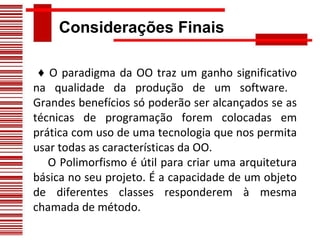 Considerações Finais ♦  O paradigma da OO traz um ganho significativo na qualidade da produção de um software.  Grandes benefícios só poderão ser alcançados se as técnicas de programação forem colocadas em prática com uso de uma tecnologia que nos permita usar todas as características da OO.  O Polimorfismo é útil para criar uma arquitetura básica no seu projeto. É a capacidade de um objeto de diferentes classes responderem à mesma chamada de método.     