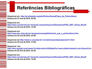 Referências Bibliográficas Disponível em:  http://pt.wikipedia.org/wiki/Polimorfismo#Tipos_de_Polimorfismo Acesso em 21 mai de 2010, 22:20. Disponível em:  http://www.univasf.edu.br/~leonardo.campos/Arquivos/Disciplinas/POO_2007_2/Aula_06.pdf Acesso em 22 mai de 2010, 13:00. Disponível em:  http://www.dsc.ufcg.edu.br/~jacques/cursos/p2/html/oo/o_que_e_polimorfismo.htm Acesso em 24 mai de 2010, 23:40. Disponível em: http://www.ic.unicamp.br/~cmrubira/aacesta/java/javatut11.html Acesso em 25 mai de 2010, 17:00. Disponível  em:  http://docs.google.com/viewer?a=v&q=cache:rHl5i2paAFsJ:www.softechnetwork.com.br/java/CursoOO.pdf+polimorfismo+ppt&hl=pt-BR&gl=br&pid=bl&srcid=ADGEEShQ1R7FSbY1myJgCsX9gyX9-c4VrJjo899eCZppSjU7CqWt2rVjC77UZoR6Tu7JVKVmOrVeLjio6hVnm6OYbI56J8sOknG8Kkku834dXSM3qZ0nIeCjk9WjekrOyYAGmowlGmXG&sig=AHIEtbQe4rS7uRbtMjvNnnbSdqJYJQXPFg Acesso em 25 mai de 2010, 22:30. Disponível em:  http://www.univasf.edu.br/~leonardo.campos/Arquivos/Disciplinas/POO_2007_2/Aula_06.pdf Acesso em 26 mai de 2010, 14:00. 