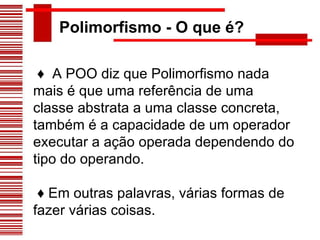 Polimorfismo - O que é? ♦  A POO diz que Polimorfismo nada mais é que uma referência de uma classe abstrata a uma classe concreta, também é a capacidade de um operador executar a ação operada dependendo do tipo do operando. ♦  Em outras palavras, várias formas de fazer várias coisas. 