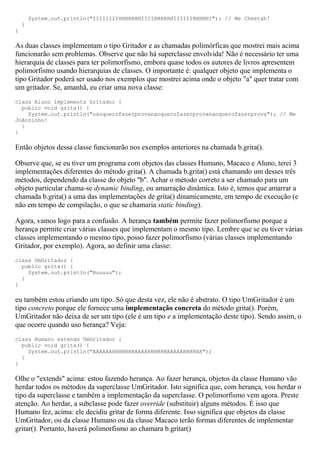 System.out.println("IIIIIIIIHHHHHHHIIIIHHHHHHIIIIIIHHHHHI"); // Me Cheetah!
    }
}

As duas classes implementam o tipo Gritador e as chamadas polimórficas que mostrei mais acima
funcionarão sem problemas. Observe que não há superclasse envolvida! Não é necessário ter uma
hierarquia de classes para ter polimorfismo, embora quase todos os autores de livros apresentem
polimorfismo usando hierarquias de classes. O importante é: qualquer objeto que implementa o
tipo Gritador poderá ser usado nos exemplos que mostrei acima onde o objeto "a" quer tratar com
um gritador. Se, amanhã, eu criar uma nova classe:
class Aluno implements Gritador {
  public void grita() {
    System.out.println("naoquerofazerprovanaoquerofazerprovanaoquerofazerprova"); // Me
Joãozinho!
  }
}

Então objetos dessa classe funcionarão nos exemplos anteriores na chamada b.grita().

Observe que, se eu tiver um programa com objetos das classes Humano, Macaco e Aluno, terei 3
implementações diferentes do método grita(). A chamada b.grita() está chamando um desses três
métodos, dependendo da classe do objeto "b". Achar o método correto a ser chamado para um
objeto particular chama-se dynamic binding, ou amarração dinâmica. Isto é, temos que amarrar a
chamada b.grita() a uma das implementações de grita() dinamicamente, em tempo de execução (e
não em tempo de compilação, o que se chamaria static binding).

Agora, vamos logo para a confusão. A herança também permite fazer polimorfismo porque a
herança permite criar várias classes que implementam o mesmo tipo. Lembre que se eu tiver várias
classes implementando o mesmo tipo, posso fazer polimorfismo (várias classes implementando
Gritador, por exemplo). Agora, ao definir uma classe:
class UmGritador {
  public grita() {
    System.out.println("Buuuuu");
  }
}

eu também estou criando um tipo. Só que desta vez, ele não é abstrato. O tipo UmGritador é um
tipo concreto porque ele fornece uma implementação concreta do método grita(). Porém,
UmGritador não deixa de ser um tipo (ele é um tipo e a implementação deste tipo). Sendo assim, o
que ocorre quando uso herança? Veja:
class Humano extends UmGritador {
  public void grita() {
    System.out.println("AAAAAAHHHHHHHAAAAHHHHHHAAAAAHHHHHA");
  }
}

Olhe o "extends" acima: estou fazendo herança. Ao fazer herança, objetos da classe Humano vão
herdar todos os métodos da superclasse UmGritador. Isto significa que, com herança, vou herdar o
tipo da superclasse e também a implementação da superclasse. O polimorfismo vem agora. Preste
atenção. Ao herdar, a subclasse pode fazer override (substituir) alguns métodos. É isso que
Humano fez, acima: ele decidiu gritar de forma diferente. Isso significa que objetos da classe
UmGritador, ou da classe Humano ou da classe Macaco terão formas diferentes de implementar
gritar(). Portanto, haverá polimorfismo ao chamara b.gritar()
 