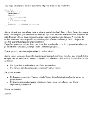 Vou pegar um exemplo anterior e alterar só o tipo na definição do objeto "b":
class A {
  void facaAlgo() {
    UmGritador b;
    if(...) {
      b = new Humano();
    } else {
      b = new Macaco();
    }
    b.grita(); // chamada polimórfica
  }
}

Agora, o tipo é uma superclasse e não um tipo abstrato (interface). Terei polimorfismo, sim, porque
tenho vários objetos que implementam o mesmo tipo e que possuem implementações diferentes do
método gritar(). Posso fazer isso com herança ou posso fazer isso sem herança. A confusão de
muitos autores de livros é que eles apresentam polimorfismo com herança, dando a impressão
que tem que ter herança para ter polimorfismo.
Eu prefiro apresentar polimorfismo com tipos abstratos (interface, em Java), para deixar claro que
polimorfismo é uma coisa, herança é outra (embora haja ligação).

Espero que tudo isso não esteja te deixando mais confuso!

Agora, vamos terminar a discussão dizendo: para fazer polimorfismo, é melhor usar tipos abstratos
ou tipos concretos (herança)? Nem todo mundo concorda com a melhor forma de fazer isso. Minha
opinião é:

      Use tipos abstratos (interface) para fazer polimorfismo
      Use herança para fatorar código comum entre várias classes

Em outras palavras:

      Defina comportamentos ("ser um gritador") com tipos abstratos (interfaces) e use-os no
       polimorfismo
      Defina implementações (como gritar) com classes e use superclasses para fatorar
       implementações comuns.

Espero ter ajudado.

Jacques
 