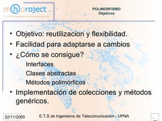POLIMORFISMO
                                              Objetivos




  • Objetivo: reutilizacion y flexibilidad.
  • Facilidad para adaptarse a cambios
  • ¿Cómo se consigue?
             Interfaces
             Clases abstractas
             Métodos polimórficos
  • Implementación de colecciones y métodos
    genéricos.

22/11/2005       E.T.S de Ingenieros de Telecomunicación - UPNA   .
 