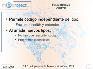 POLIMORFISMO
                                              Objetivos




  • Permite código independiente del tipo.
             Fácil de escribir y entender.
  • Al añadir nuevos tipos:
             • No hay que reescribir código
             • Programas extensibles




22/11/2005        E.T.S de Ingenieros de Telecomunicación - UPNA   .
 