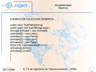 POLIMORFISMO
                                                   Objetivos




      EJEMPLO DE COLECCIÓN GENÉRICA

      public class TestPolimorfismo{
      public static void main(String[] args) {
      Animal[] animales = new Animal[4];
      animales[0] = new Lobo();
      animales[1] = new Perro();
      animales[2] = new Leon();
      animales[3] = new Tigre();
      for(int i=0; i<animales.length; i++) {
      animales[i].dormir();
      animales[i].comer();
      }
      }
      }



22/11/2005         E.T.S de Ingenieros de Telecomunicación - UPNA   .
 