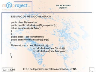 POLIMORFISMO
                                                   Objetivos



      EJEMPLO DE MÉTODO GENÉRICO

       public class Matematico{
       public double calcularArea(Figura param) {
       return param.calcularArea();
       }
       }
       public class TestPolimorfismo {
       public static void main(String[] args)
      {
       Matematico m = new Matematico();
                             m.calcularArea(new Circulo());
                             m.calcularArea(new Triangulo());
      }
       }




22/11/2005        E.T.S de Ingenieros de Telecomunicación - UPNA   .
 