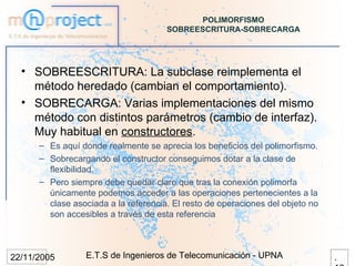 POLIMORFISMO
                                      SOBREESCRITURA-SOBRECARGA




  • SOBREESCRITURA: La subclase reimplementa el
    método heredado (cambian el comportamiento).
  • SOBRECARGA: Varias implementaciones del mismo
    método con distintos parámetros (cambio de interfaz).
    Muy habitual en constructores.
      – Es aquí donde realmente se aprecia los beneficios del polimorfismo.
      – Sobrecargando el constructor conseguimos dotar a la clase de
        flexibilidad.
      – Pero siempre debe quedar claro que tras la conexión polimorfa
        únicamente podemos acceder a las operaciones pertenecientes a la
        clase asociada a la referencia. El resto de operaciones del objeto no
        son accesibles a través de esta referencia



22/11/2005       E.T.S de Ingenieros de Telecomunicación - UPNA                 .
 
