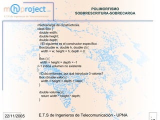 POLIMORFISMO
                                         SOBRRESCRITURA-SOBRECARGA


             //Sobrecarga de constructores
             class Box {
               double width;
               double height;
               double depth;
                //El siguiente es el constructor específico
               Box(double w, double h, double d) {
                 width = w; height = h; depth = d;
               }
               Box () {
                width = height = depth = -1
             //-1 indica volumen no existente
             }
               //Cubo,entonces, por qué introducir 3 valores?
               Box (double valor) {
                 width = height = depth = valor;
               }

              double volume() {
                return width * height * depth;
              }




22/11/2005   E.T.S de Ingenieros de Telecomunicación - UPNA          .
 