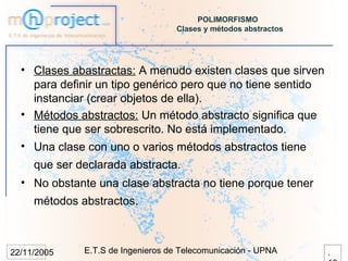 POLIMORFISMO
                                    Clases y métodos abstractos




  • Clases abastractas: A menudo existen clases que sirven
    para definir un tipo genérico pero que no tiene sentido
    instanciar (crear objetos de ella).
  • Métodos abstractos: Un método abstracto significa que
    tiene que ser sobrescrito. No está implementado.
  • Una clase con uno o varios métodos abstractos tiene
     que ser declarada abstracta.
  • No obstante una clase abstracta no tiene porque tener
     métodos abstractos.



22/11/2005    E.T.S de Ingenieros de Telecomunicación - UPNA      .
 